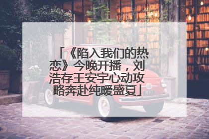 《陷入我们的热恋》今晚开播，刘浩存王安宇心动攻略奔赴纯暧盛夏