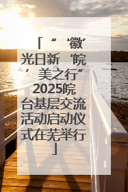 “‘徽’光日新‘皖’美之行”2025皖台基层交流活动启动仪式在芜举行