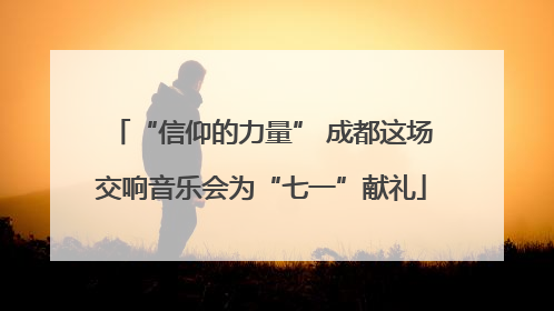 “信仰的力量” 成都这场交响音乐会为“七一”献礼