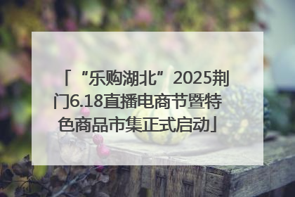 “乐购湖北”2025荆门6.18直播电商节暨特色商品市集正式启动