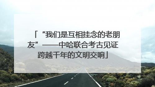 “我们是互相挂念的老朋友”——中哈联合考古见证跨越千年的文明交响