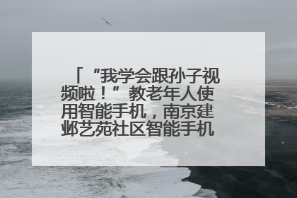 “我学会跟孙子视频啦！”教老年人使用智能手机，南京建邺艺苑社区智能手机课堂圆满落幕