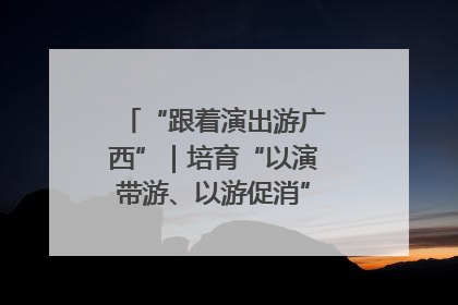 “跟着演出游广西”｜培育“以演带游、以游促消”文旅消费新生态