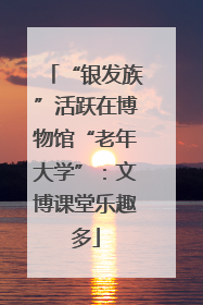 “银发族”活跃在博物馆“老年大学”：文博课堂乐趣多
