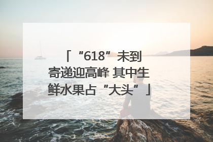 “618”未到 寄递迎高峰 其中生鲜水果占“大头”
