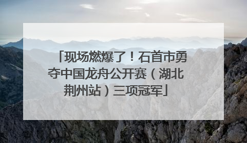 现场燃爆了！石首市勇夺中国龙舟公开赛（湖北荆州站）三项冠军