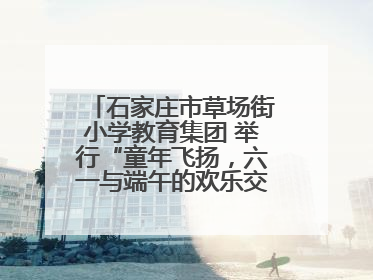 石家庄市草场街小学教育集团 举行“童年飞扬，六一与端午的欢乐交响”活动