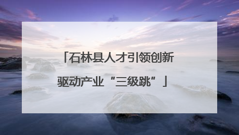石林县人才引领创新驱动产业“三级跳”