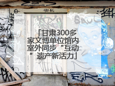 甘肃300多家文博单位馆内室外同步“互动”遗产新活力