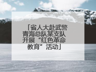 省人大赴武警青海总队某支队开展“红色革命教育”活动