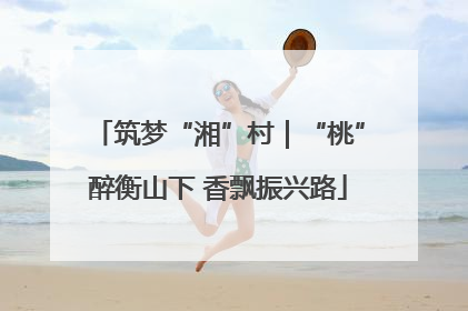 筑梦“湘”村｜“桃”醉衡山下 香飘振兴路