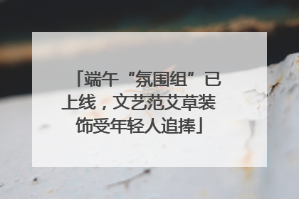 端午“氛围组”已上线，文艺范艾草装饰受年轻人追捧