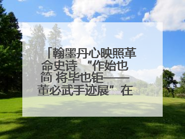翰墨丹心映照革命史诗 “作始也简 将毕也钜——董必武手迹展”在福州开幕