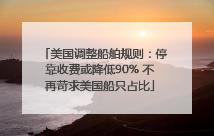 美国调整船舶规则：停靠收费或降低90% 不再苛求美国船只占比