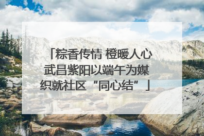 粽香传情 橙暖人心 武昌紫阳以端午为媒织就社区“同心结”