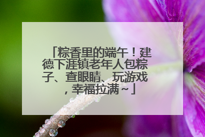 粽香里的端午！建德下涯镇老年人包粽子、查眼睛、玩游戏，幸福拉满～