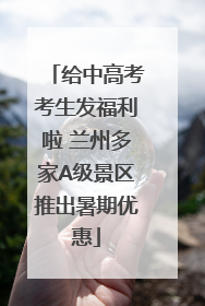 给中高考考生发福利啦 兰州多家A级景区推出暑期优惠