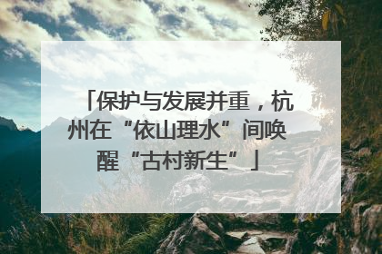保护与发展并重，杭州在“依山理水”间唤醒“古村新生”