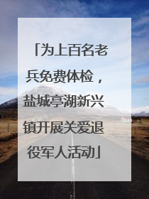 为上百名老兵免费体检，盐城亭湖新兴镇开展关爱退役军人活动
