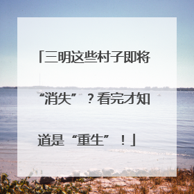 三明这些村子即将“消失”？看完才知道是“重生”！