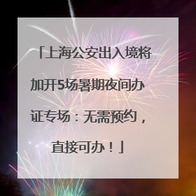 上海公安出入境将加开5场暑期夜间办证专场：无需预约，直接可办！