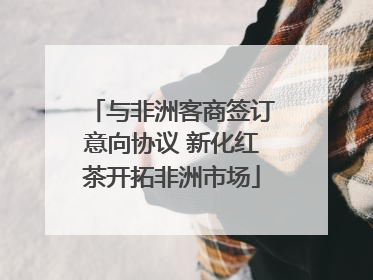 与非洲客商签订意向协议 新化红茶开拓非洲市场