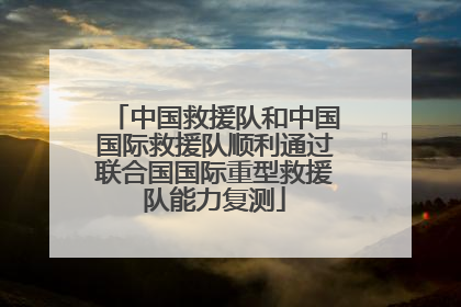 中国救援队和中国国际救援队顺利通过联合国国际重型救援队能力复测
