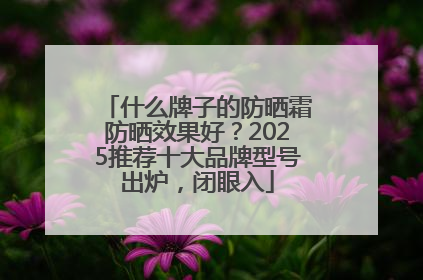 什么牌子的防晒霜防晒效果好？2025推荐十大品牌型号出炉，闭眼入