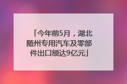 今年前5月，湖北随州专用汽车及零部件出口额达9亿元