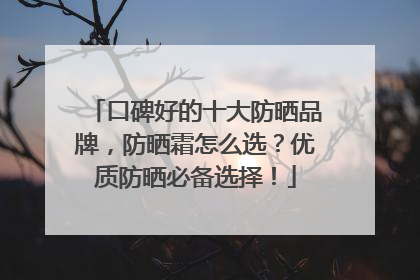 口碑好的十大防晒品牌，防晒霜怎么选？优质防晒必备选择！
