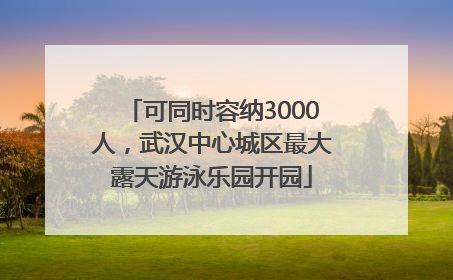可同时容纳3000人，武汉中心城区最大露天游泳乐园开园
