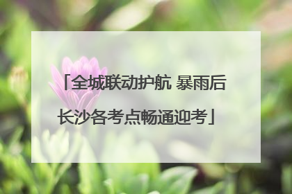 全城联动护航 暴雨后长沙各考点畅通迎考