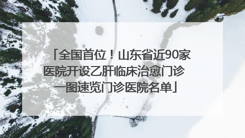 全国首位！山东省近90家医院开设乙肝临床治愈门诊 一图速览门诊医院名单