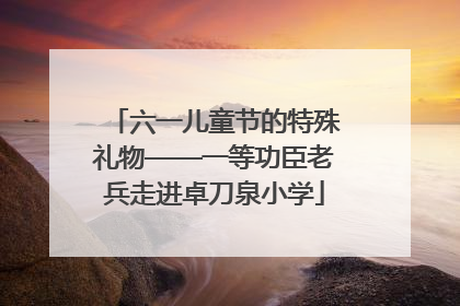 六一儿童节的特殊礼物——一等功臣老兵走进卓刀泉小学