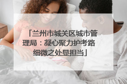 兰州市城关区城市管理局：凝心聚力护考路 细微之处显担当
