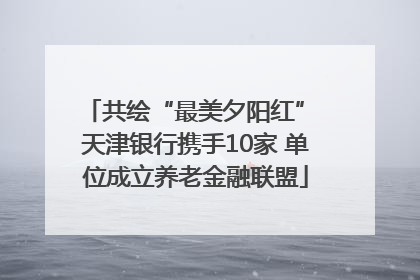 共绘“最美夕阳红” 天津银行携手10家 单位成立养老金融联盟