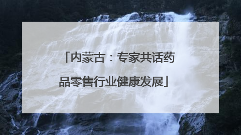 内蒙古：专家共话药品零售行业健康发展