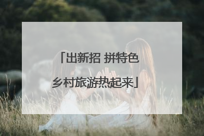 出新招 拼特色 乡村旅游热起来