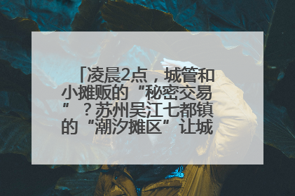 凌晨2点，城管和小摊贩的“秘密交易”？苏州吴江七都镇的“潮汐摊区”让城市管理有了人情味