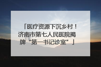 医疗资源下沉乡村！济南市第七人民医院揭牌“第一书记诊室”