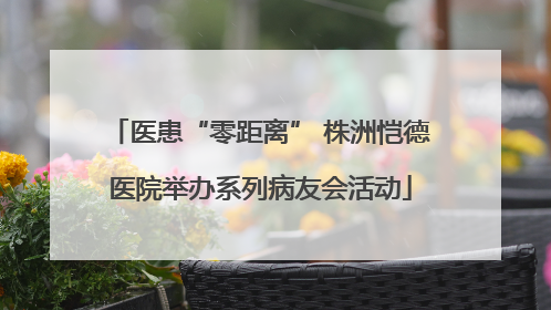 医患“零距离” 株洲恺德医院举办系列病友会活动