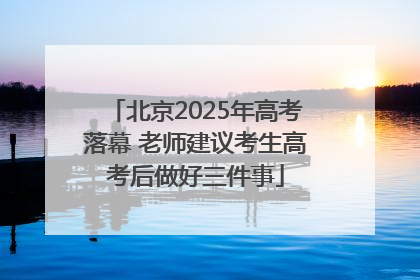 北京2025年高考落幕 老师建议考生高考后做好三件事