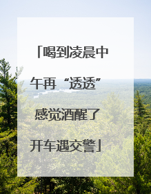 喝到凌晨中午再“透透” 感觉酒醒了开车遇交警