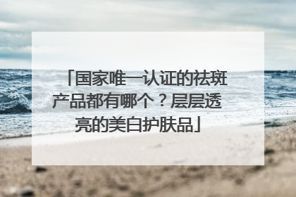 国家唯一认证的祛斑产品都有哪个？层层透亮的美白护肤品