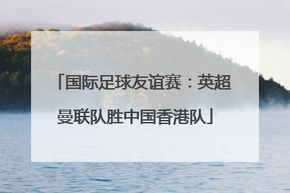 国际足球友谊赛：英超曼联队胜中国香港队