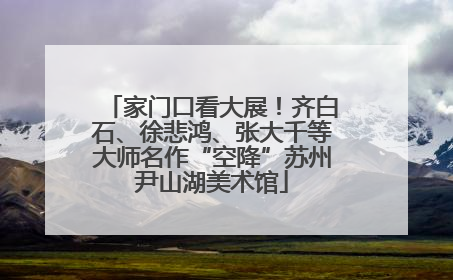 家门口看大展！齐白石、徐悲鸿、张大千等大师名作“空降”苏州尹山湖美术馆