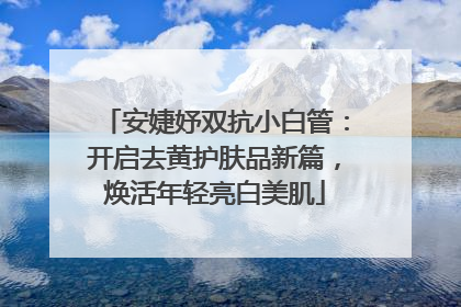 安婕妤双抗小白管：开启去黄护肤品新篇，焕活年轻亮白美肌