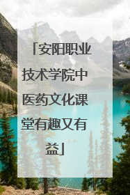安阳职业技术学院中医药文化课堂有趣又有益