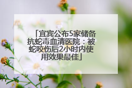 宜宾公布5家储备抗蛇毒血清医院：被蛇咬伤后2小时内使用效果最佳