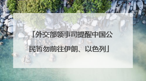 外交部领事司提醒中国公民暂勿前往伊朗、以色列